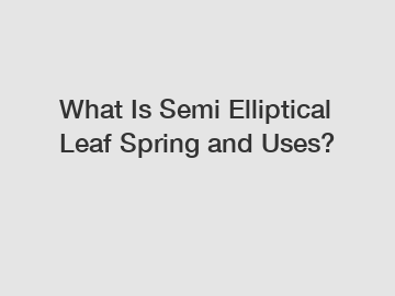 What Is Semi Elliptical Leaf Spring and Uses?