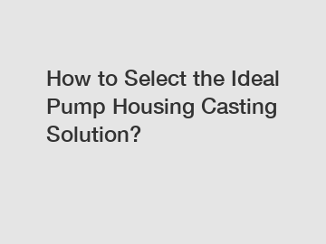 How to Select the Ideal Pump Housing Casting Solution?