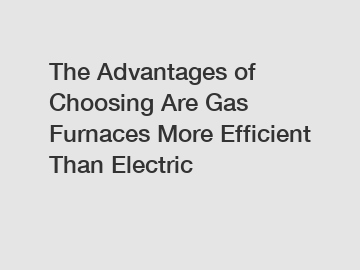 The Advantages of Choosing Are Gas Furnaces More Efficient Than Electric