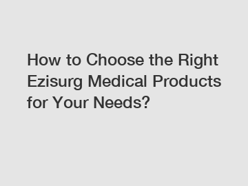 How to Choose the Right Ezisurg Medical Products for Your Needs?