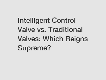 Intelligent Control Valve vs. Traditional Valves: Which Reigns Supreme?