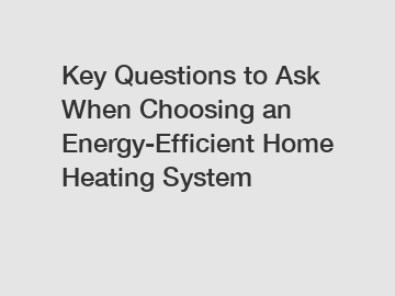 Key Questions to Ask When Choosing an Energy-Efficient Home Heating System