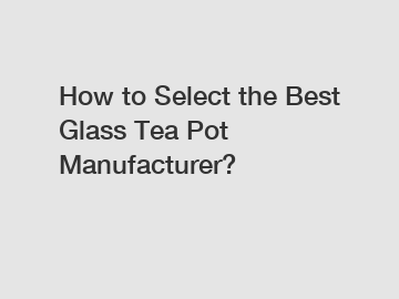 How to Select the Best Glass Tea Pot Manufacturer?