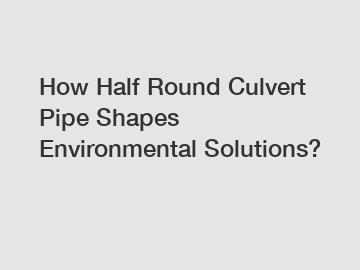 How Half Round Culvert Pipe Shapes Environmental Solutions?