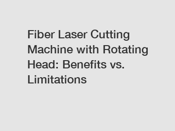 Fiber Laser Cutting Machine with Rotating Head: Benefits vs. Limitations