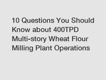 10 Questions You Should Know about 400TPD Multi-story Wheat Flour Milling Plant Operations