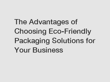 The Advantages of Choosing Eco-Friendly Packaging Solutions for Your Business