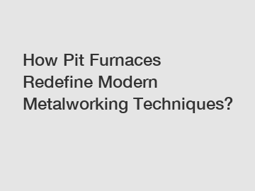 How Pit Furnaces Redefine Modern Metalworking Techniques?