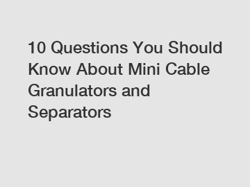 10 Questions You Should Know About Mini Cable Granulators and Separators