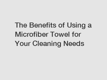 The Benefits of Using a Microfiber Towel for Your Cleaning Needs