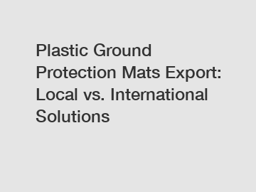 Plastic Ground Protection Mats Export: Local vs. International Solutions