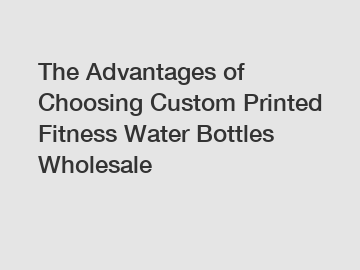 The Advantages of Choosing Custom Printed Fitness Water Bottles Wholesale