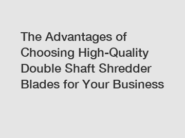 The Advantages of Choosing High-Quality Double Shaft Shredder Blades for Your Business