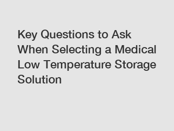 Key Questions to Ask When Selecting a Medical Low Temperature Storage Solution