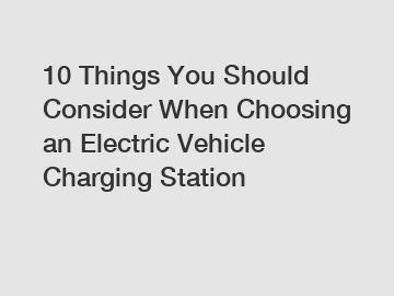 10 Things You Should Consider When Choosing an Electric Vehicle Charging Station