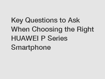 Key Questions to Ask When Choosing the Right HUAWEI P Series Smartphone