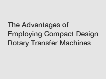 The Advantages of Employing Compact Design Rotary Transfer Machines