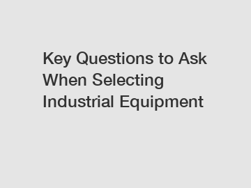 Key Questions to Ask When Selecting Industrial Equipment