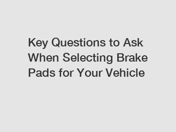 Key Questions to Ask When Selecting Brake Pads for Your Vehicle