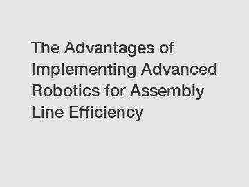 The Advantages of Implementing Advanced Robotics for Assembly Line Efficiency