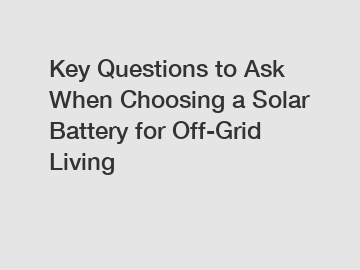 Key Questions to Ask When Choosing a Solar Battery for Off-Grid Living