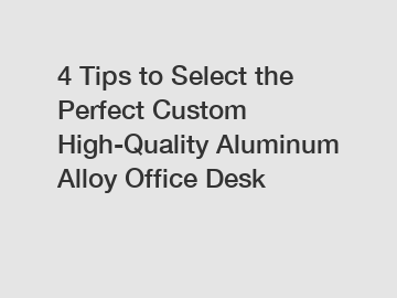 4 Tips to Select the Perfect Custom High-Quality Aluminum Alloy Office Desk