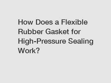 How Does a Flexible Rubber Gasket for High-Pressure Sealing Work?