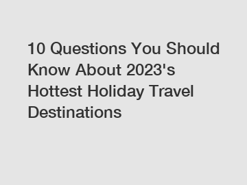 10 Questions You Should Know About 2023's Hottest Holiday Travel Destinations