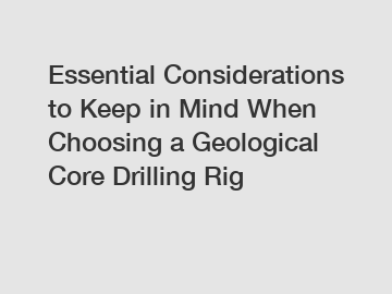 Essential Considerations to Keep in Mind When Choosing a Geological Core Drilling Rig