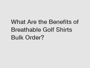 What Are the Benefits of Breathable Golf Shirts Bulk Order?