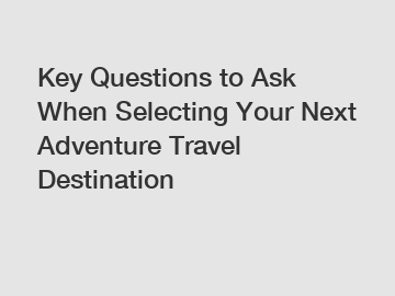 Key Questions to Ask When Selecting Your Next Adventure Travel Destination