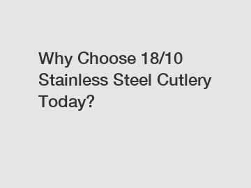 Why Choose 18/10 Stainless Steel Cutlery Today?