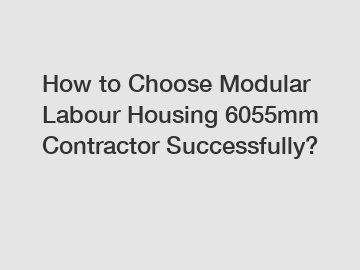 How to Choose Modular Labour Housing 6055mm Contractor Successfully?