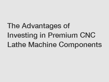 The Advantages of Investing in Premium CNC Lathe Machine Components