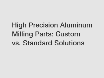 High Precision Aluminum Milling Parts: Custom vs. Standard Solutions