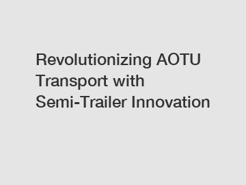 Revolutionizing AOTU Transport with Semi-Trailer Innovation