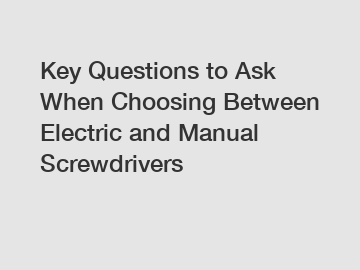 Key Questions to Ask When Choosing Between Electric and Manual Screwdrivers