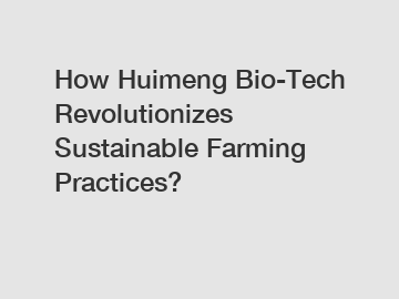 How Huimeng Bio-Tech Revolutionizes Sustainable Farming Practices?