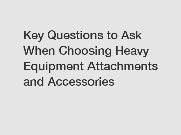 Key Questions to Ask When Choosing Heavy Equipment Attachments and Accessories