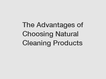 The Advantages of Choosing Natural Cleaning Products The Advantages of Choosing Natural Cleaning Products