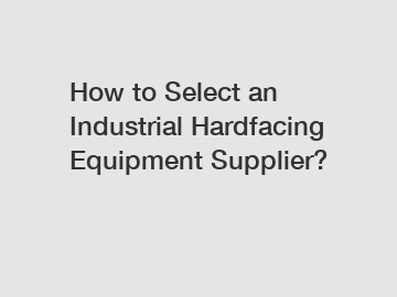 How to Select an Industrial Hardfacing Equipment Supplier?