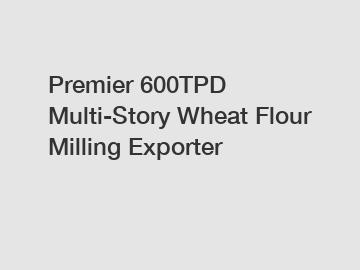 Premier 600TPD Multi-Story Wheat Flour Milling Exporter
