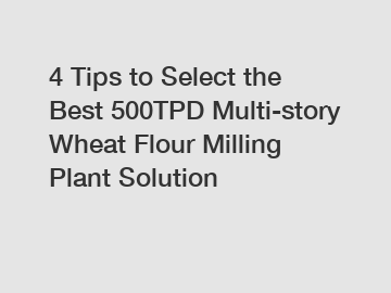 4 Tips to Select the Best 500TPD Multi-story Wheat Flour Milling Plant Solution