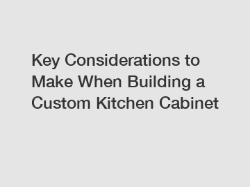 Key Considerations to Make When Building a Custom Kitchen Cabinet
