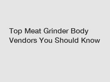 Top Meat Grinder Body Vendors You Should Know