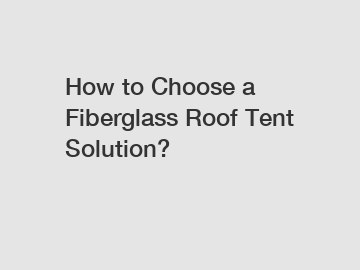 How to Choose a Fiberglass Roof Tent Solution?