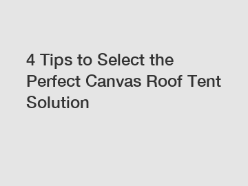 4 Tips to Select the Perfect Canvas Roof Tent Solution