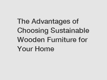 The Advantages of Choosing Sustainable Wooden Furniture for Your Home