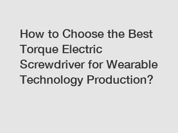 How to Choose the Best Torque Electric Screwdriver for Wearable Technology Production?