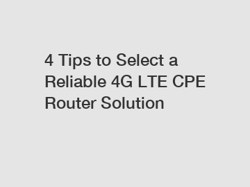 4 Tips to Select a Reliable 4G LTE CPE Router Solution